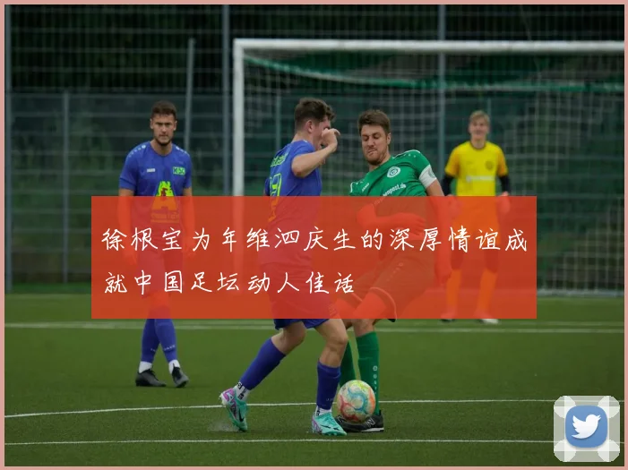 徐根宝为年维泗庆生的深厚情谊成就中国足坛动人佳话
