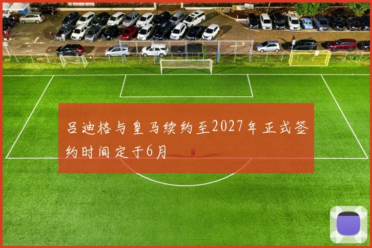 吕迪格与皇马续约至2027年正式签约时间定于6月