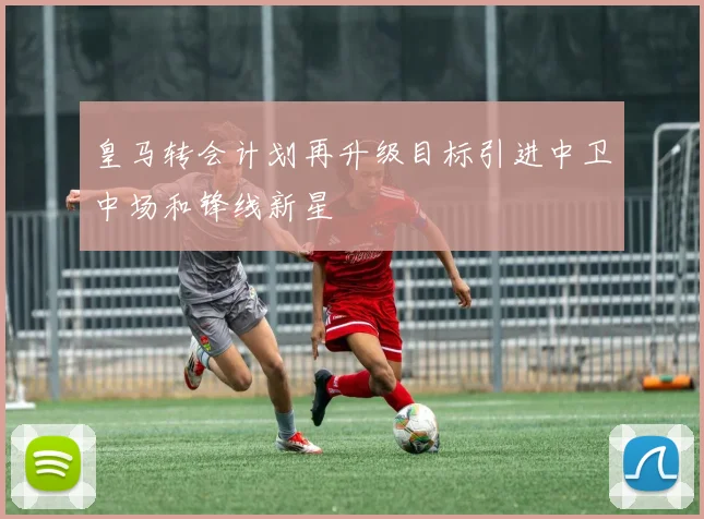皇马转会计划再升级目标引进中卫中场和锋线新星