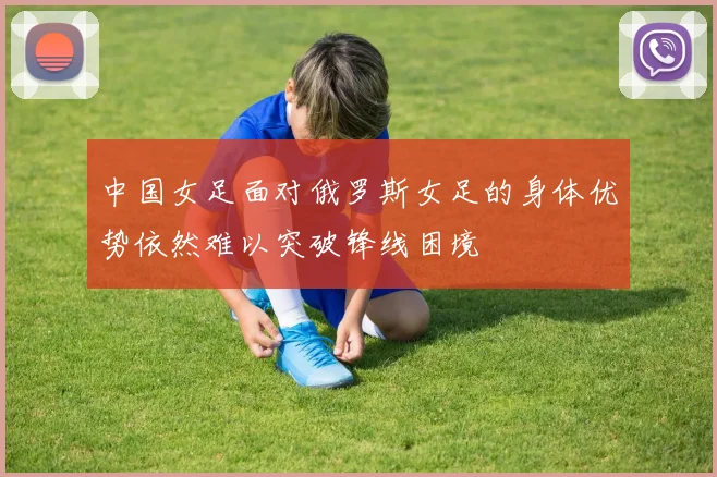 中国女足面对俄罗斯女足的身体优势依然难以突破锋线困境