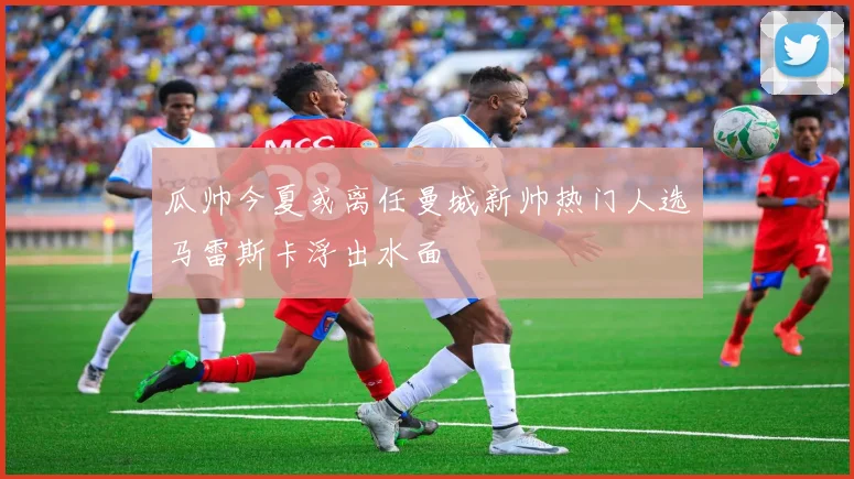 瓜帅今夏或离任曼城新帅热门人选马雷斯卡浮出水面