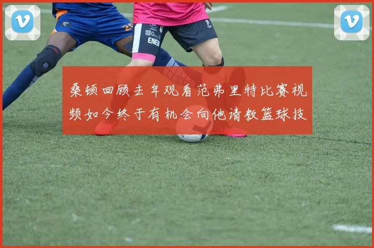 桑顿回顾去年观看范弗里特比赛视频如今终于有机会向他请教篮球技巧
