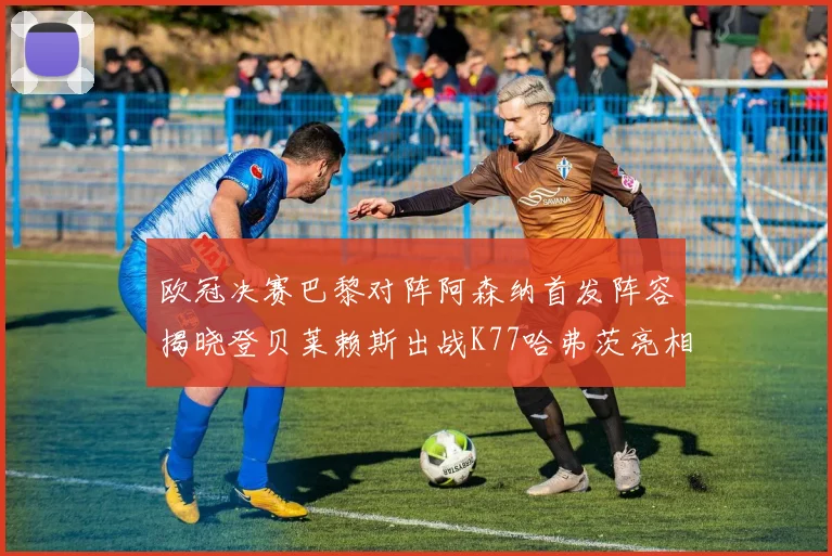 欧冠决赛巴黎对阵阿森纳首发阵容揭晓登贝莱赖斯出战K77哈弗茨亮相