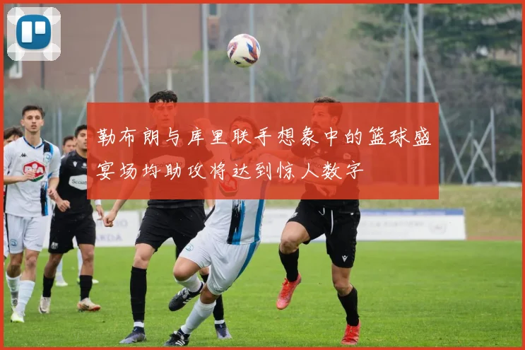 勒布朗与库里联手想象中的篮球盛宴场均助攻将达到惊人数字