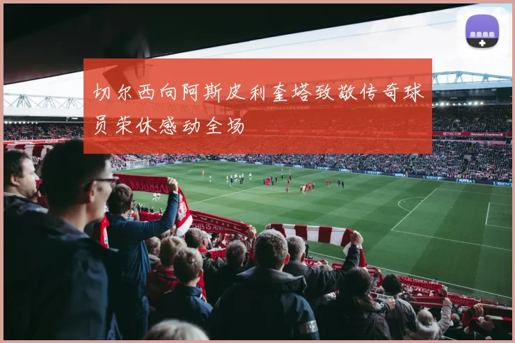 切尔西向阿斯皮利奎塔致敬传奇球员荣休感动全场