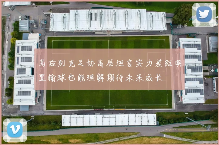 乌兹别克足协高层坦言实力差距明显输球也能理解期待未来成长