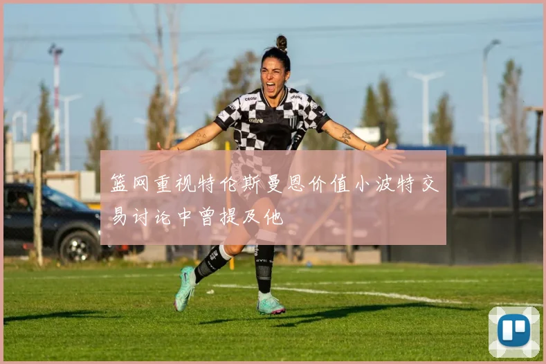 篮网重视特伦斯曼恩价值小波特交易讨论中曾提及他