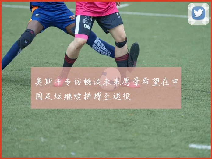 奥斯卡专访畅谈未来愿景希望在中国足坛继续拼搏至退役
