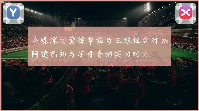 美媒探讨爱德华兹与三球组合对抗阿德巴约与字母哥的实力对比