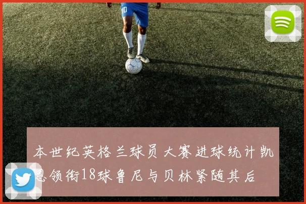 本世纪英格兰球员大赛进球统计凯恩领衔18球鲁尼与贝林紧随其后
