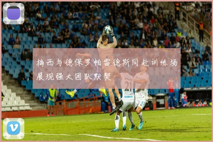 梅西与德保罗帕雷德斯同赴训练场展现强大团队默契