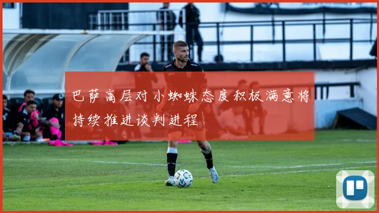 巴萨高层对小蜘蛛态度积极满意将持续推进谈判进程